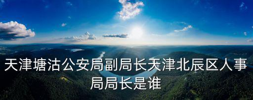 天津市北辰區(qū)長書記，天津北辰區(qū)區(qū)長一般都兼著什么局的局長