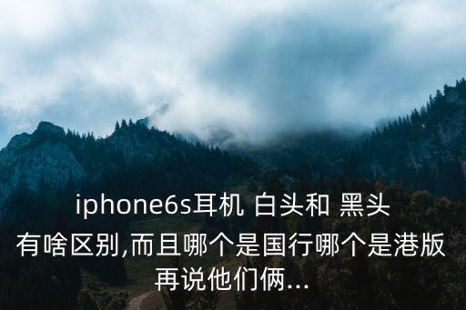 iphone6s耳機 白頭和 黑頭有啥區別,而且哪個是國行哪個是港版再說他們倆...
