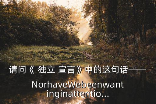 請問《 獨立 宣言》中的這句話——NorhaveWebeenwantinginattentio...