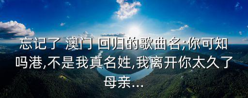 忘記了 澳門 回歸的歌曲名;你可知嗎港,不是我真名姓,我離開你太久了母親...