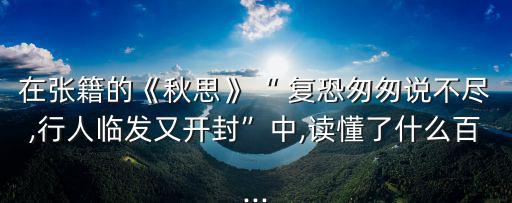 在張籍的《秋思》“ 復恐匆匆說不盡,行人臨發又開封”中,讀懂了什么百...