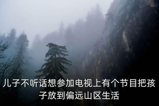 兒子不聽話想參加電視上有個節目把孩子放到偏遠山區生活