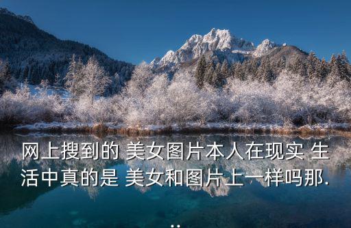 網(wǎng)上搜到的 美女圖片本人在現(xiàn)實(shí) 生活中真的是 美女和圖片上一樣嗎那...