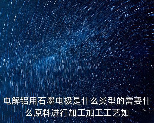 電解鋁用石墨電極是什么類型的需要什么原料進行加工加工工藝如
