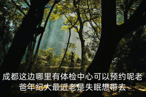 成都這邊哪里有體檢中心可以預(yù)約呢老爸年紀(jì)大最近老是失眠想帶去