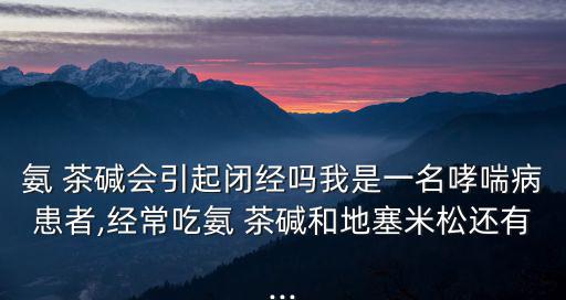 氨 茶堿會引起閉經嗎我是一名哮喘病患者,經常吃氨 茶堿和地塞米松還有...