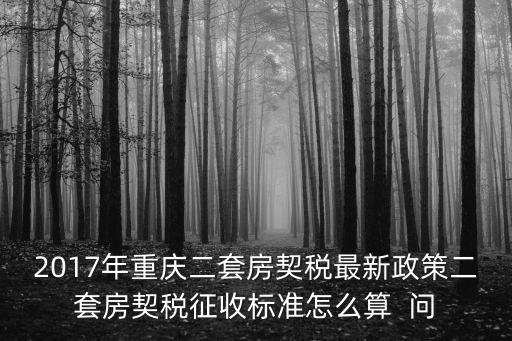 重慶市2017年房地產政策，2017年重慶二套房契稅最新政策二套房契稅征收標準怎么算  問