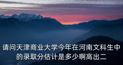 請問天津商業大學今年在河南文科生中的錄取分估計是多少啊高出二