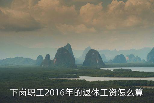 天津市下崗退休金，下崗職工2016年的退休工資怎么算