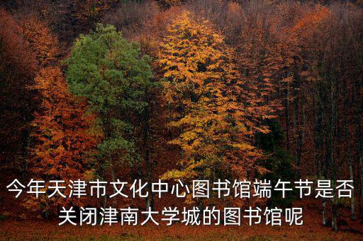 今年天津市文化中心圖書館端午節是否關閉津南大學城的圖書館呢