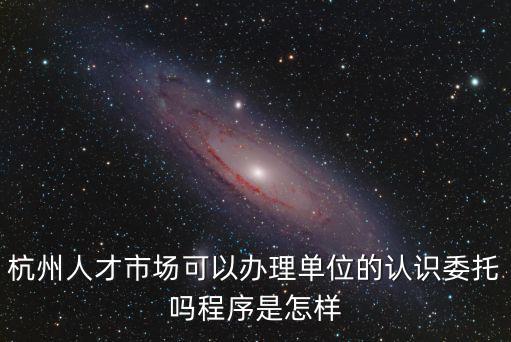 杭州人才市場(chǎng)可以辦理單位的認(rèn)識(shí)委托嗎程序是怎樣