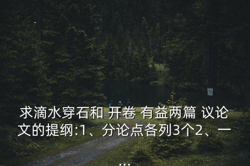 求滴水穿石和 開卷 有益兩篇 議論文的提綱:1、分論點各列3個2、一...