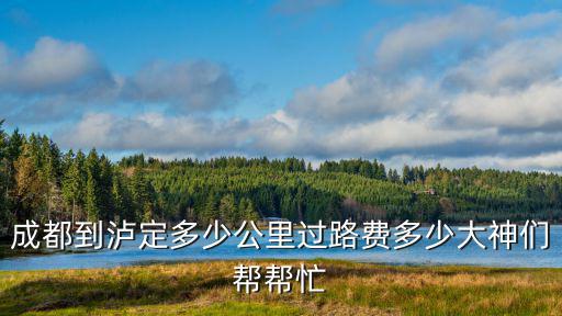 成都到瀘定多少公里過路費多少大神們幫幫忙