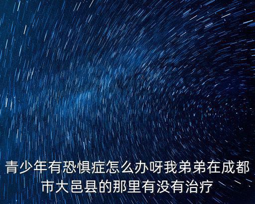 青少年有恐懼癥怎么辦呀我弟弟在成都市大邑縣的那里有沒有治療