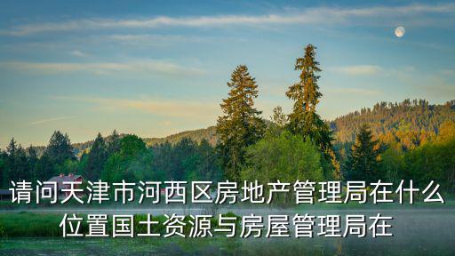 請問天津市河西區(qū)房地產(chǎn)管理局在什么位置國土資源與房屋管理局在
