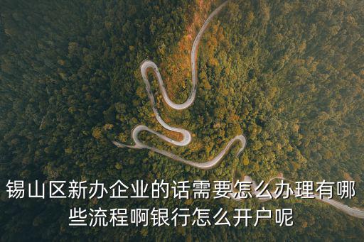 錫山區新辦企業的話需要怎么辦理有哪些流程啊銀行怎么開戶呢