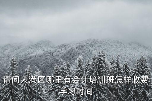 天津市大港區(qū)務實三幼，請問大港區(qū)哪里有會計培訓班怎樣收費學習時間