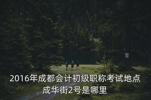 2016年成都會(huì)計(jì)初級(jí)職稱考試地點(diǎn)成華街2號(hào)是哪里