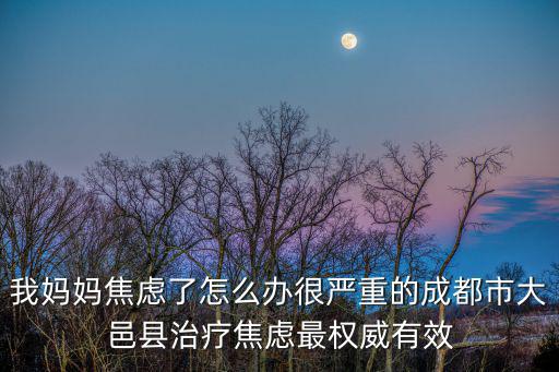我媽媽焦慮了怎么辦很嚴重的成都市大邑縣治療焦慮最權威有效