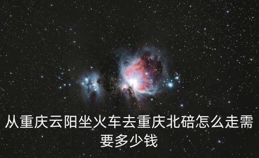 從重慶云陽坐火車去重慶北碚怎么走需要多少錢