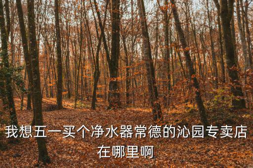柳河供水電話，我想五一買個凈水器常德的沁園專賣店在哪里啊