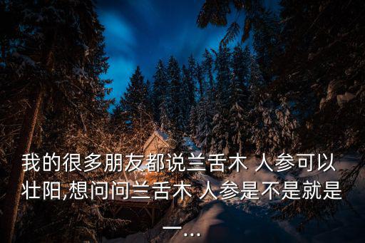 我的很多朋友都說蘭舌木 人參可以 壯陽,想問問蘭舌木 人參是不是就是一...