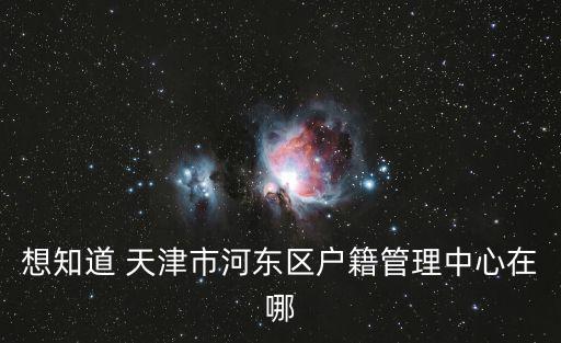 想知道 天津市河東區戶籍管理中心在哪