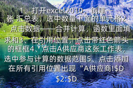 幾個單獨的excel表格怎么匯總$1、打開excel2010，創建一張 匯總表，選中數量下面的單元格2、點擊數據——合并計算，函數里面填求和3、在引用位置，點擊帶紅色箭頭的框框4、點擊A供應商這張工作表，選中參與計算的數據范圍5、點擊添加在所有引用位置出現“A供應商!$D$2:$D