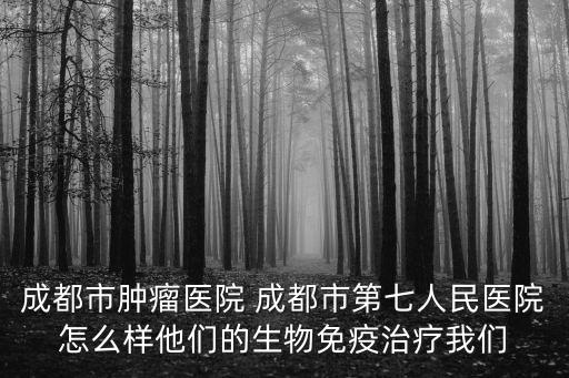 成都市腫瘤醫(yī)院 成都市第七人民醫(yī)院怎么樣他們的生物免疫治療我們