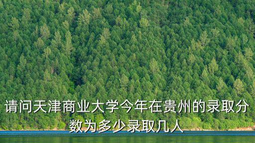 請問天津商業大學今年在貴州的錄取分數為多少錄取幾人