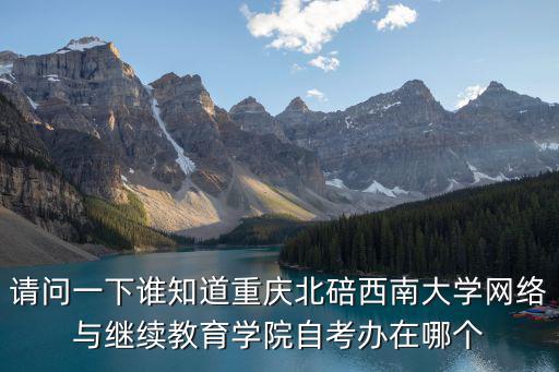 請問一下誰知道重慶北碚西南大學網絡與繼續教育學院自考辦在哪個