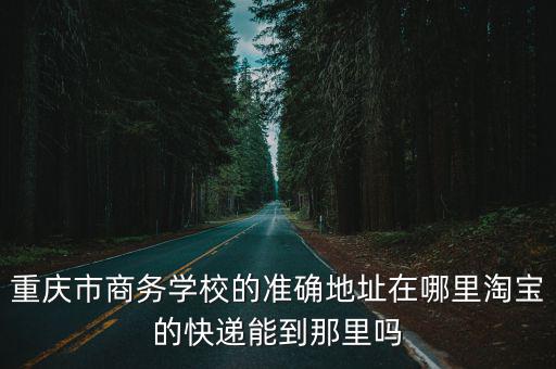 重慶市商務學校的準確地址在哪里淘寶的快遞能到那里嗎