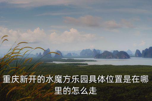 重慶新開的水魔方樂園具體位置是在哪里的怎么走