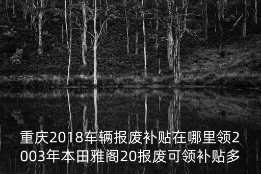 重慶2018車輛報廢補貼在哪里領2003年本田雅閣20報廢可領補貼多