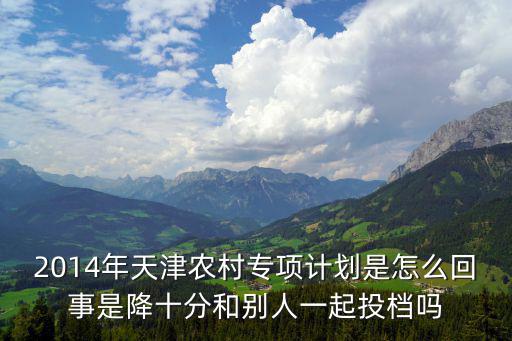 2014年天津農村專項計劃是怎么回事是降十分和別人一起投檔嗎