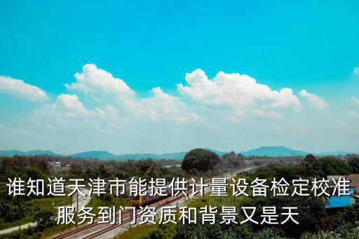 誰知道天津市能提供計量設(shè)備檢定校準(zhǔn)服務(wù)到門資質(zhì)和背景又是天