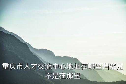 重慶市人才交流中心地址在哪里檔案是不是在那里