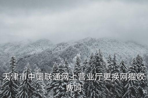 天津市中國聯通網上營業廳更換網貓收費嗎