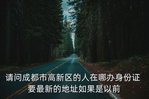 請問成都市高新區的人在哪辦身份證 要最新的地址如果是以前