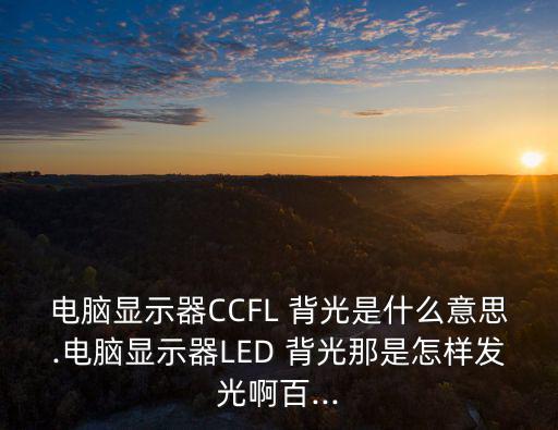 電腦顯示器CCFL 背光是什么意思.電腦顯示器LED 背光那是怎樣發光啊百...