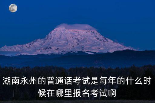 湖南永州的普通話考試是每年的什么時候在哪里報名考試啊