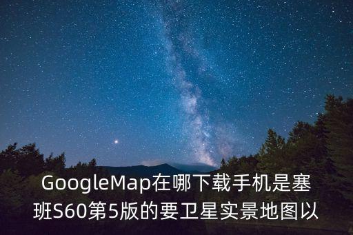 GoogleMap在哪下載手機是塞班S60第5版的要衛星實景地圖以