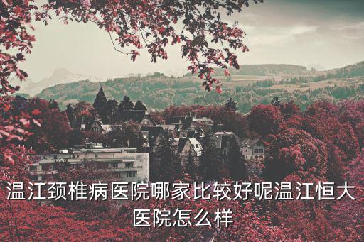 溫江頸椎病醫院哪家比較好呢溫江恒大醫院怎么樣