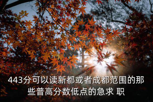 443分可以讀新都或者成都范圍的那些普高分數低點的急求 職