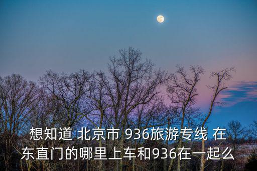 想知道 北京市 936旅游專線 在東直門的哪里上車和936在一起么