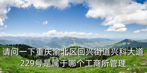 請(qǐng)問一下重慶渝北區(qū)回興街道興科大道229號(hào)是屬于哪個(gè)工商所管理