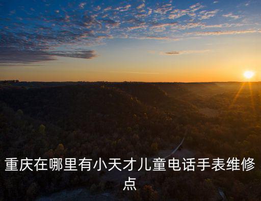 重慶在哪里有小天才兒童電話手表維修點