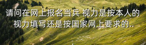 請(qǐng)問(wèn)在網(wǎng)上報(bào)名當(dāng)兵 視力是按本人的 視力填寫還是按國(guó)家網(wǎng)上要求的...