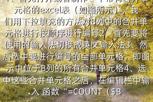 怎樣用 函數給單元格編號$方法是：1、首先打開或者制作一個帶有合并單元格的excel表（如圖所示），我們用下拉填充的方法對B列中的合并單元格進行按順序進行編號2、首先要將使用的輸入法切換成英文輸入法3、然后選中要進行編號的全部單元格，即圖示中位于B列的所有合并單元格4、選中這些合并單元格之后，在編輯欄中輸入 函數“=COUNT（$B
