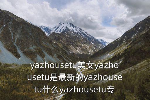 yazhousetu美女yazhousetu是最新的yazhousetu什么yazhousetu專